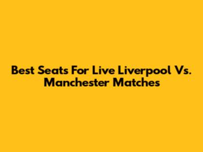 Best Seats For Live Liverpool Vs. Manchester Matches