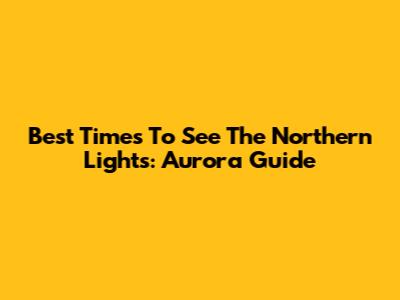 Best Times To See The Northern Lights: Aurora Guide