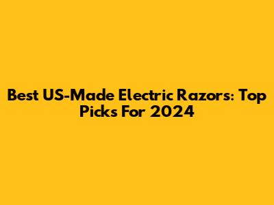 Best US-Made Electric Razors: Top Picks For 2024