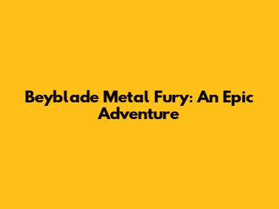 Beyblade Metal Fury: An Epic Adventure