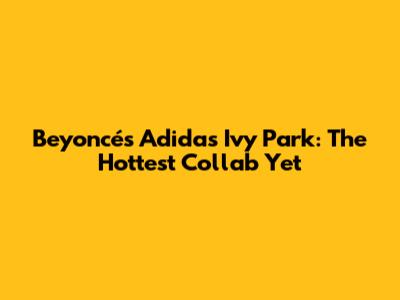 Beyoncé's Adidas Ivy Park: The Hottest Collab Yet