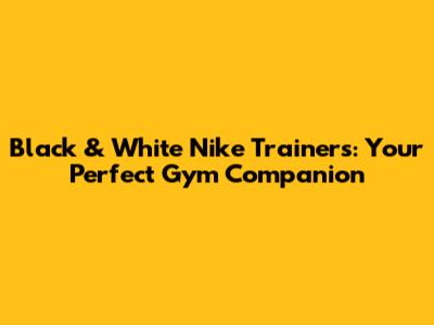 Black & White Nike Trainers: Your Perfect Gym Companion