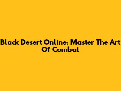 Black Desert Online: Master The Art Of Combat
