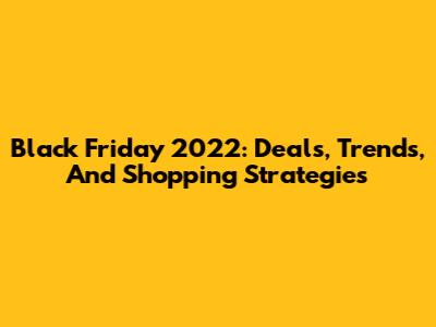 Black Friday 2022: Deals, Trends, And Shopping Strategies