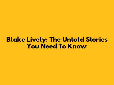 Blake Lively: The Untold Stories You Need To Know