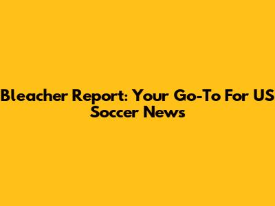 Bleacher Report: Your Go-To For US Soccer News