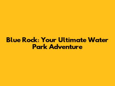 Blue Rock: Your Ultimate Water Park Adventure