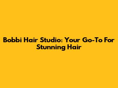 Bobbi Hair Studio: Your Go-To For Stunning Hair