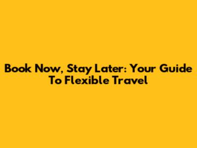 Book Now, Stay Later: Your Guide To Flexible Travel