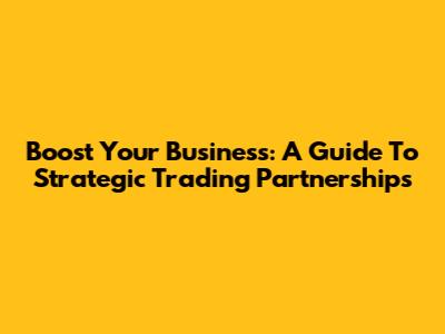 Boost Your Business: A Guide To Strategic Trading Partnerships