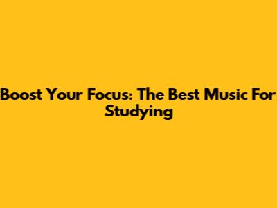 Boost Your Focus: The Best Music For Studying