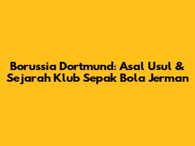 Borussia Dortmund: Asal Usul & Sejarah Klub Sepak Bola Jerman