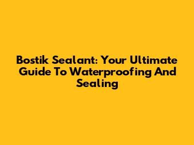 Bostik Sealant: Your Ultimate Guide To Waterproofing And Sealing