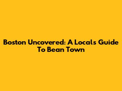 Boston Uncovered: A Local's Guide To Bean Town