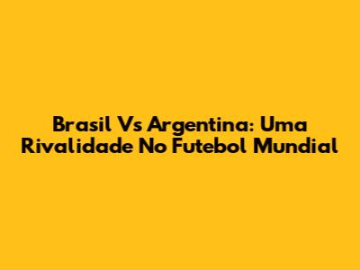Brasil Vs Argentina: Uma Rivalidade No Futebol Mundial