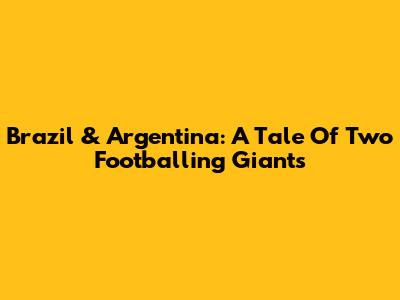 Brazil & Argentina: A Tale Of Two Footballing Giants