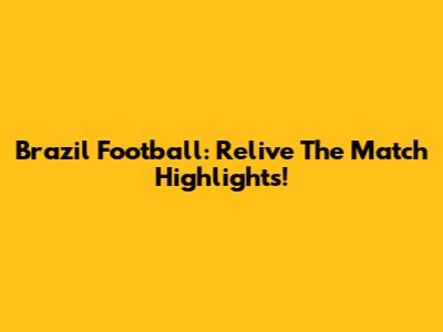 Brazil Football: Relive The Match Highlights!
