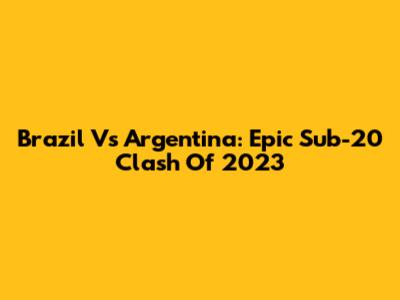 Brazil Vs Argentina: Epic Sub-20 Clash Of 2023