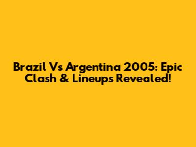 Brazil Vs Argentina 2005: Epic Clash & Lineups Revealed!