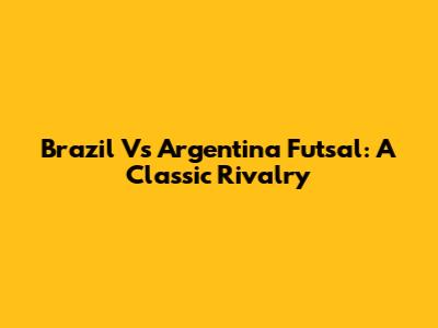 Brazil Vs Argentina Futsal: A Classic Rivalry