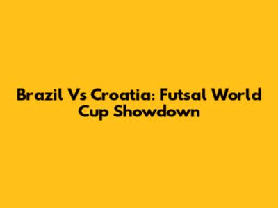 Brazil Vs Croatia: Futsal World Cup Showdown