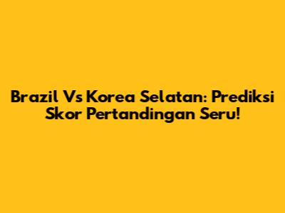 Brazil Vs Korea Selatan: Prediksi Skor Pertandingan Seru!
