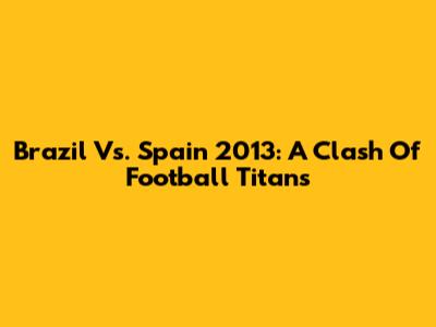 Brazil Vs. Spain 2013: A Clash Of Football Titans