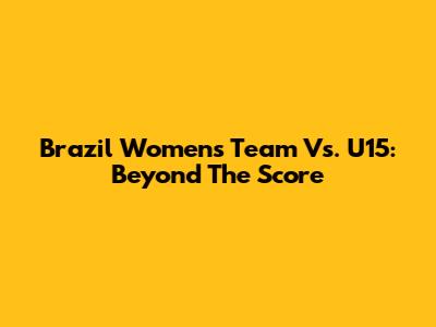 Brazil Women's Team Vs. U15: Beyond The Score