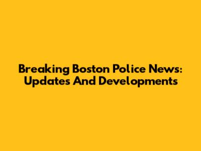 Breaking Boston Police News: Updates And Developments