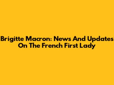 Brigitte Macron: News And Updates On The French First Lady