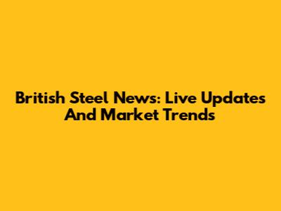 British Steel News: Live Updates And Market Trends