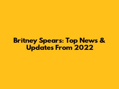 Britney Spears: Top News & Updates From 2022