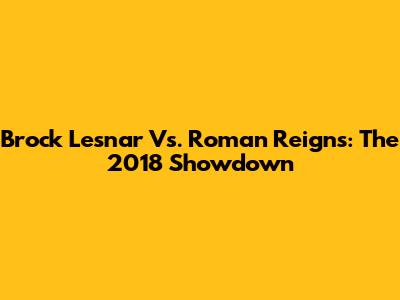 Brock Lesnar Vs. Roman Reigns: The 2018 Showdown