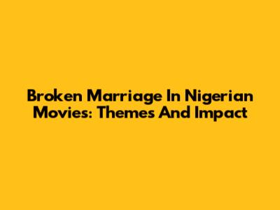 Broken Marriage In Nigerian Movies: Themes And Impact