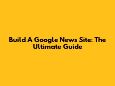 Build A Google News Site: The Ultimate Guide