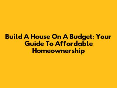 Build A House On A Budget: Your Guide To Affordable Homeownership
