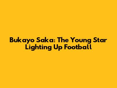 Bukayo Saka: The Young Star Lighting Up Football