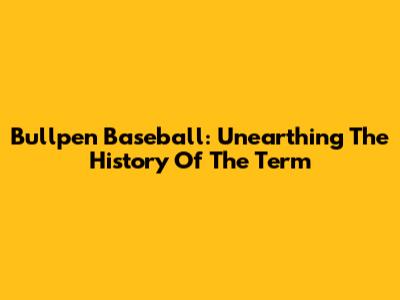 Bullpen Baseball: Unearthing The History Of The Term
