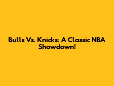 Bulls Vs. Knicks: A Classic NBA Showdown!