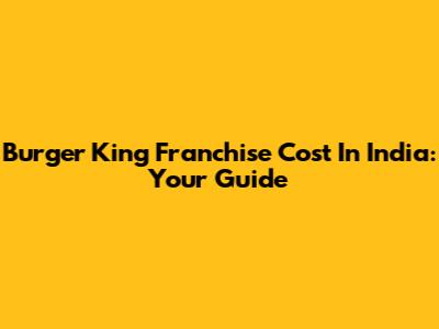 Burger King Franchise Cost In India: Your Guide