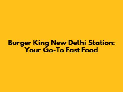 Burger King New Delhi Station: Your Go-To Fast Food