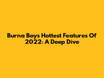 Burna Boy's Hottest Features Of 2022: A Deep Dive