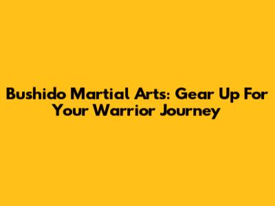Bushido Martial Arts: Gear Up For Your Warrior Journey