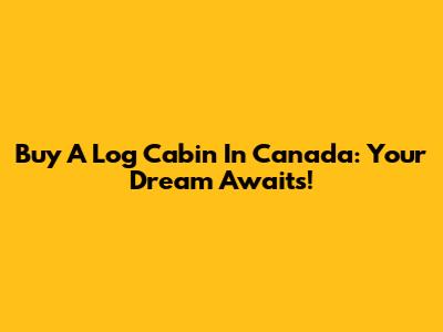 Buy A Log Cabin In Canada: Your Dream Awaits!