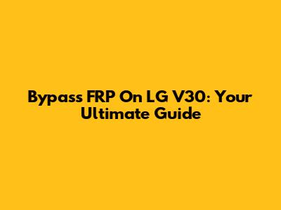 Bypass FRP On LG V30: Your Ultimate Guide