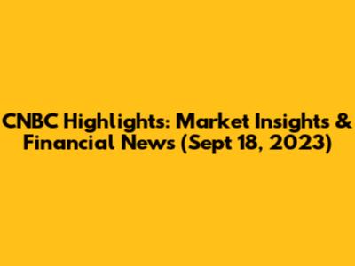 CNBC Highlights: Market Insights & Financial News (Sept 18, 2023)