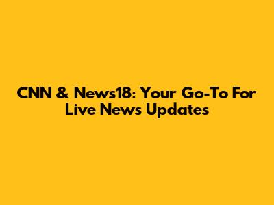 CNN & News18: Your Go-To For Live News Updates