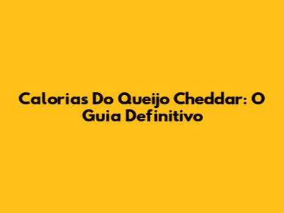 Calorias Do Queijo Cheddar: O Guia Definitivo