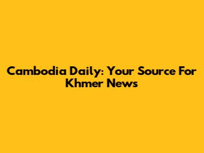 Cambodia Daily: Your Source For Khmer News