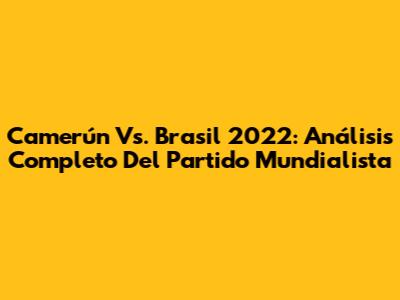 Camerún Vs. Brasil 2022: Análisis Completo Del Partido Mundialista